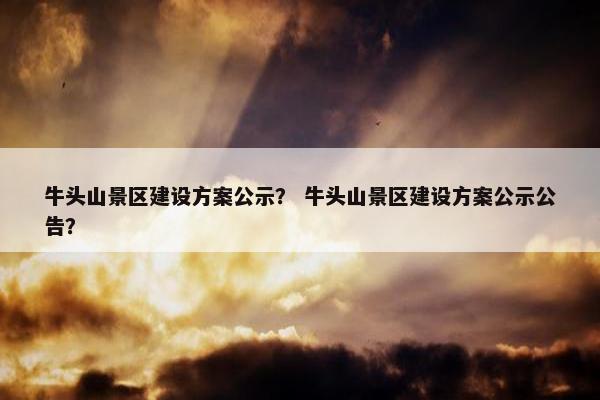 牛头山景区建设方案公示？ 牛头山景区建设方案公示公告？