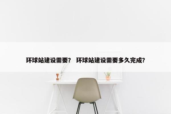 环球站建设需要？ 环球站建设需要多久完成？
