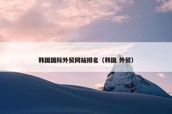 韩国国际外贸网站排名（韩国 外贸）