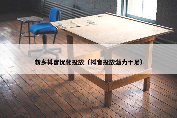 新乡抖音优化投放（抖音投放潜力十足）