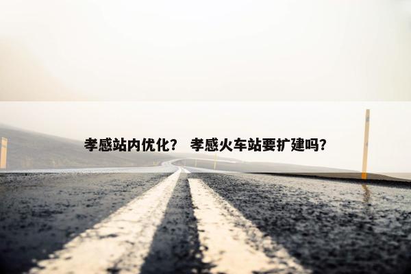 孝感站内优化？ 孝感火车站要扩建吗？