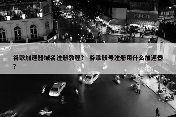 谷歌加速器域名注册教程？ 谷歌账号注册用什么加速器？
