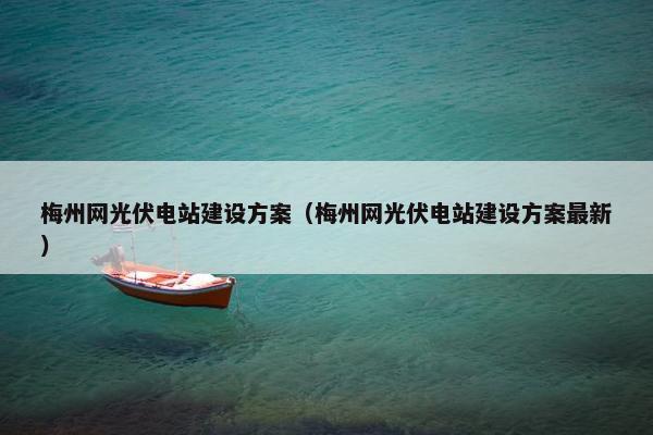 梅州网光伏电站建设方案（梅州网光伏电站建设方案最新）