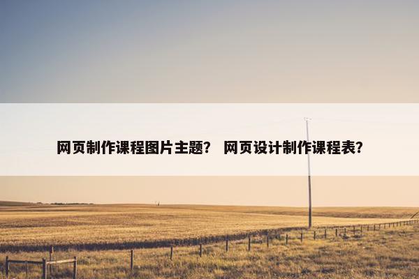 网页制作课程图片主题？ 网页设计制作课程表？