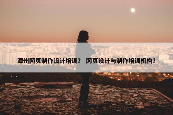 漳州网页制作设计培训？ 网页设计与制作培训机构？