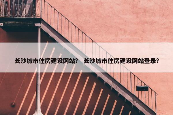 长沙城市住房建设网站？ 长沙城市住房建设网站登录？