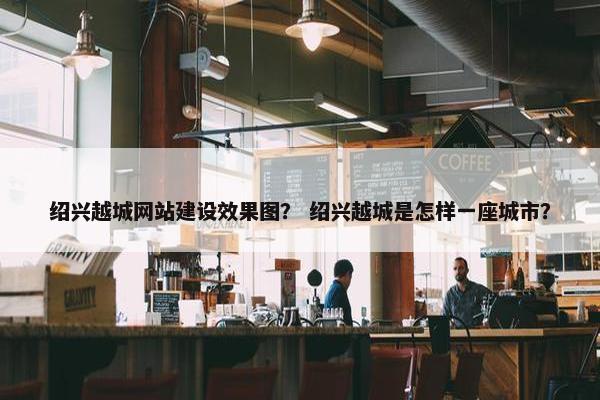 绍兴越城网站建设效果图？ 绍兴越城是怎样一座城市？