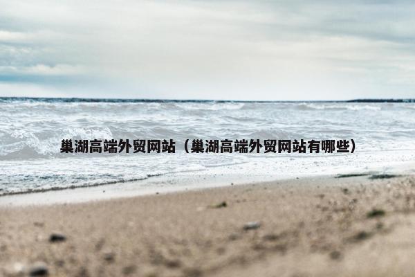 巢湖高端外贸网站（巢湖高端外贸网站有哪些）
