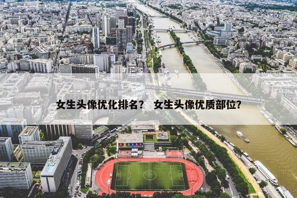 女生头像优化排名？ 女生头像优质部位？