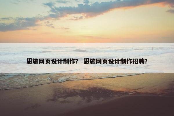恩施网页设计制作？ 恩施网页设计制作招聘？