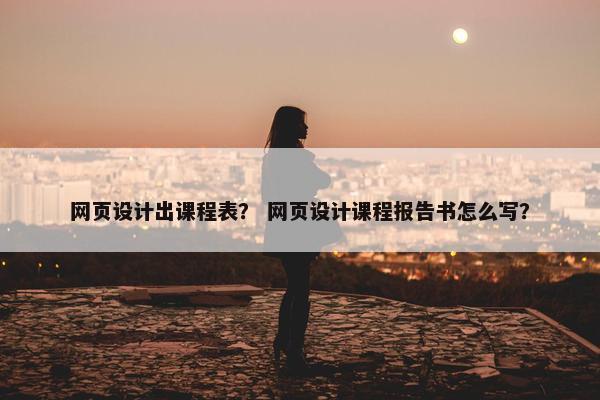 网页设计出课程表？ 网页设计课程报告书怎么写？