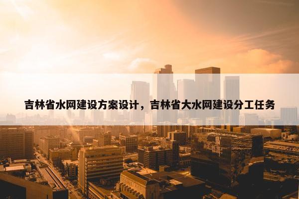 吉林省水网建设方案设计，吉林省大水网建设分工任务
