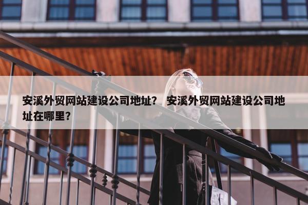安溪外贸网站建设公司地址？ 安溪外贸网站建设公司地址在哪里？