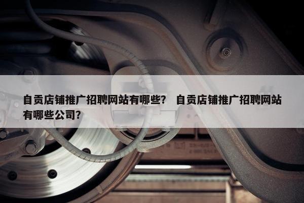自贡店铺推广招聘网站有哪些？ 自贡店铺推广招聘网站有哪些公司？