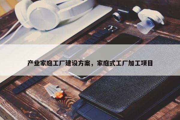 产业家庭工厂建设方案，家庭式工厂加工项目