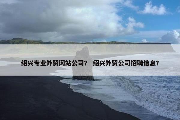 绍兴专业外贸网站公司？ 绍兴外贸公司招聘信息？