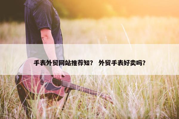 手表外贸网站推荐知？ 外贸手表好卖吗？