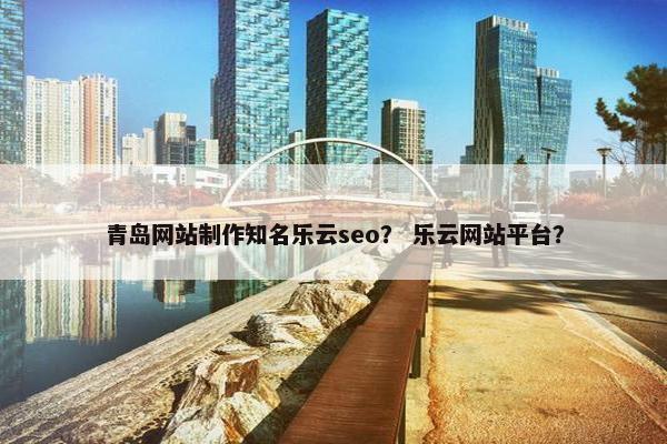 青岛网站制作知名乐云seo？ 乐云网站平台？