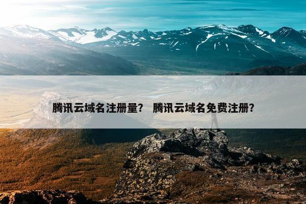 腾讯云域名注册量？ 腾讯云域名免费注册？