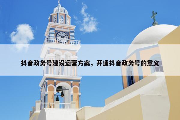 抖音政务号建设运营方案，开通抖音政务号的意义
