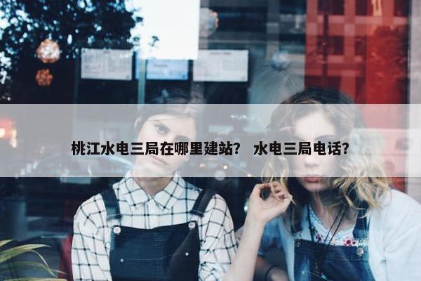 桃江水电三局在哪里建站？ 水电三局电话？