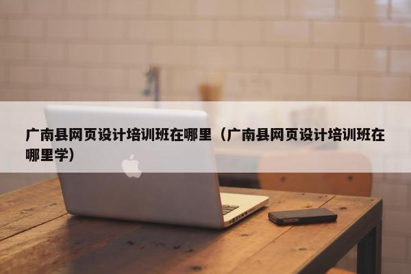广南县网页设计培训班在哪里（广南县网页设计培训班在哪里学）