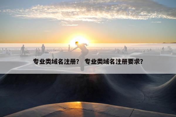 专业类域名注册？ 专业类域名注册要求？