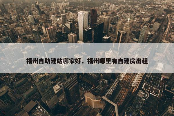 福州自助建站哪家好，福州哪里有自建房出租
