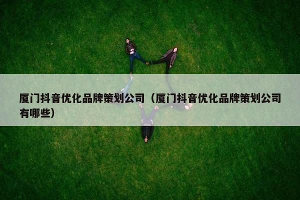 厦门抖音优化品牌策划公司（厦门抖音优化品牌策划公司有哪些）