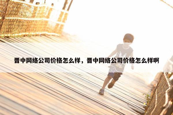 晋中网络公司价格怎么样，晋中网络公司价格怎么样啊