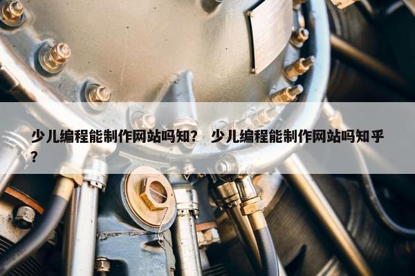 少儿编程能制作网站吗知？ 少儿编程能制作网站吗知乎？