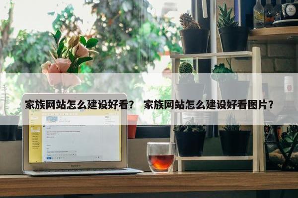 家族网站怎么建设好看？ 家族网站怎么建设好看图片？
