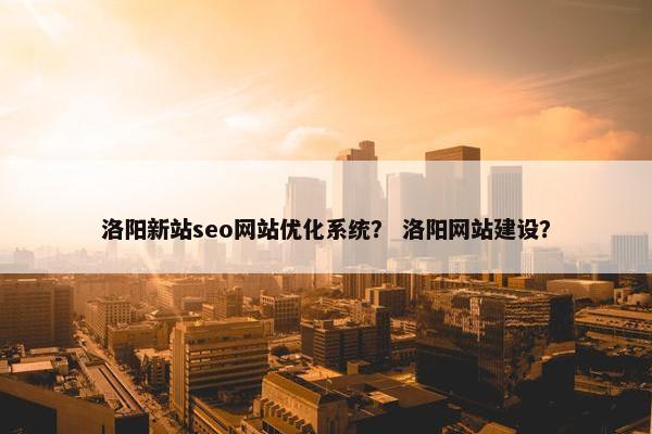 洛阳新站seo网站优化系统？ 洛阳网站建设？
