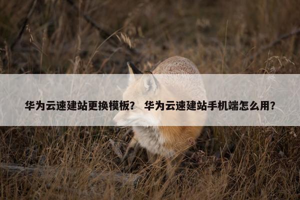 华为云速建站更换模板？ 华为云速建站手机端怎么用？