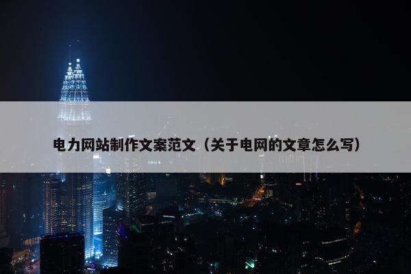 电力网站制作文案范文（关于电网的文章怎么写）