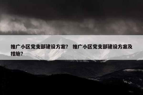 推广小区党支部建设方案？ 推广小区党支部建设方案及措施？