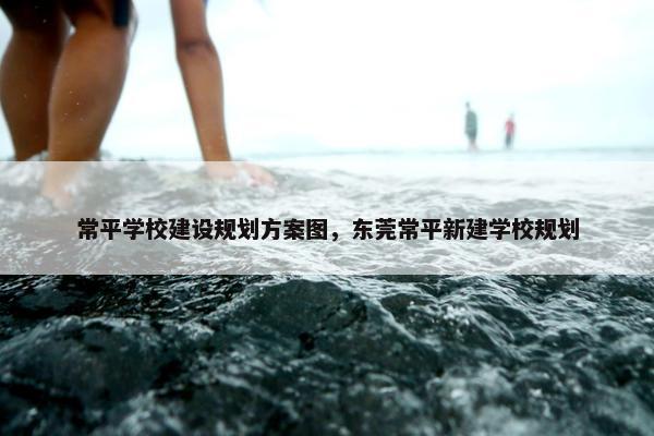 常平学校建设规划方案图，东莞常平新建学校规划