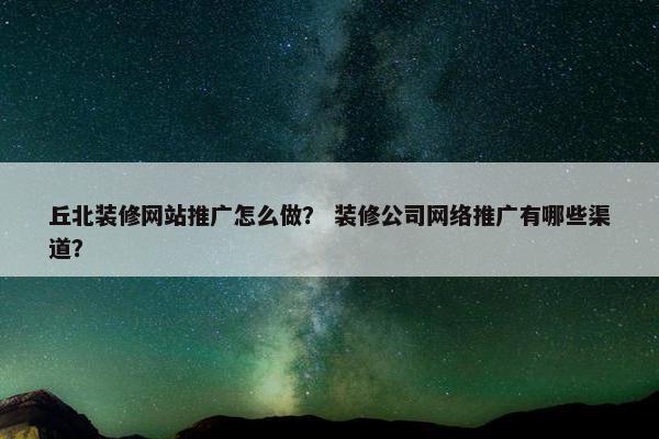 丘北装修网站推广怎么做？ 装修公司网络推广有哪些渠道？