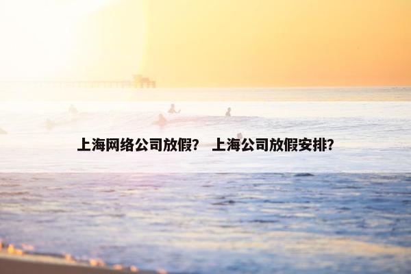 上海网络公司放假？ 上海公司放假安排？