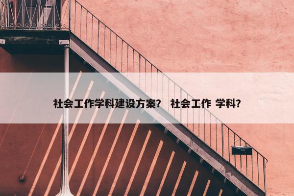 社会工作学科建设方案？ 社会工作 学科？