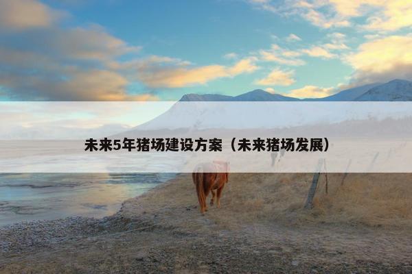 未来5年猪场建设方案（未来猪场发展）
