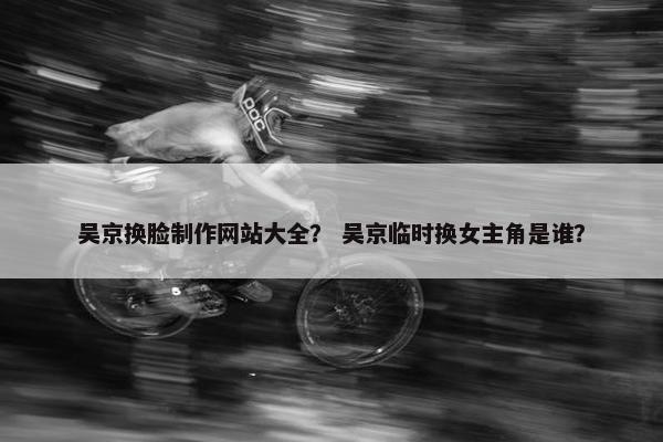 吴京换脸制作网站大全？ 吴京临时换女主角是谁？