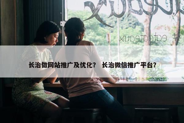 长治做网站推广及优化？ 长治微信推广平台？