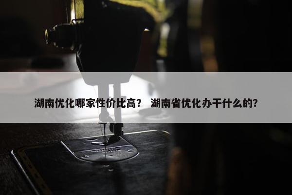 湖南优化哪家性价比高？ 湖南省优化办干什么的？