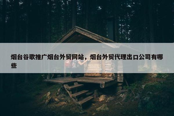 烟台谷歌推广烟台外贸网站，烟台外贸代理出口公司有哪些