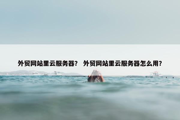 外贸网站里云服务器？ 外贸网站里云服务器怎么用？
