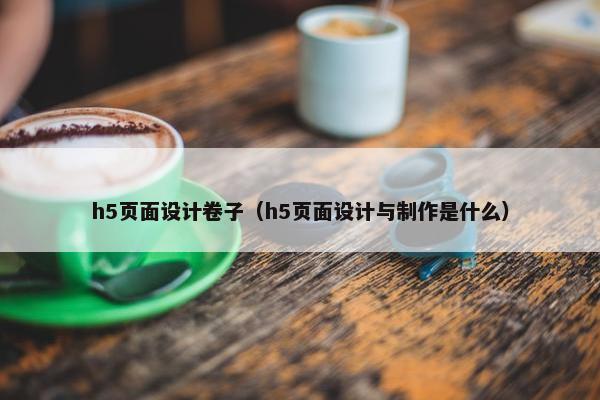 h5页面设计卷子（h5页面设计与制作是什么）