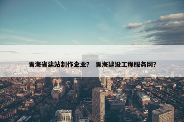 青海省建站制作企业？ 青海建设工程服务网？