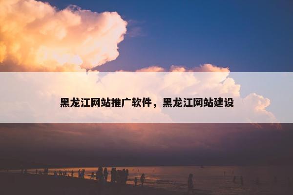 黑龙江网站推广软件，黑龙江网站建设