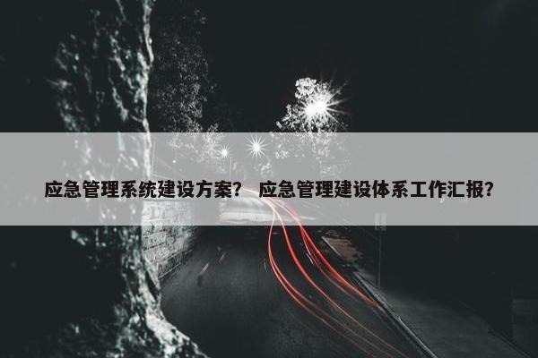 应急管理系统建设方案？ 应急管理建设体系工作汇报？